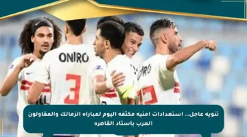 تنويه عاجل.. استعدادات أمنية مكثفة اليوم لمباراة الزمالك والمقاولون العرب باستاد القاهرة